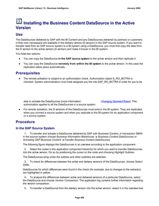 Installing the Business Content DataSource in the Active
Version
Use
The DataSources delivered by SAP with the BI Content and any DataSources delivered by partners or customers
in their own namespace are available in the delivery version (D version) in the SAP source system. If you want to
transfer data from an SAP source system to a BI system using a DataSource, you must first copy the data from
the D version to the active version (A version) and make it known in the BI system.
You have two options:
● You can copy the DataSource in the SAP source system to the active version and then replicate it.
● You can copy the DataSource remotely from within the BI system to the active version. In this case the
replication takes place automatically.
Prerequisites
● The remote activation is subject to an authorization check. Authorization object S_RO_BCTRA is
checked. System administration must have assigned you the role SAP_RO_BCTRA in order for you to be
able to activate the DataSources (more information: Changing Standard Roles). This
authorization applies to all the DataSources in a source system.
● For remote activation, the D versions of the DataSources must exist in the BI system. They are replicated
when you connect a source system and when you replicate to the BI system for an application component
or a source system.
Procedure
In the SAP Source System
. . .
1. To transfer and activate a DataSource delivered by SAP with Business Content, in transaction SBIW
in the source system choose Business Information Warehouse  Business Content DataSources or
Activating SAP Business Content Transfer Business Content DataSources.
The following figure displays the DataSources in an overview according to the application component.
2. Select the nodes in the application component hierarchy for which you want to transfer DataSources
into the active version. Do so by positioning the cursor on the node and choosing Highlight Subtree.
The DataSources lying under the subtree and other subtrees are selected.
3. To check for differences between the active and delivery versions of the DataSources, choose Select
Delta.
DataSources for which differences were found in the check (for example, due to changes to the extractor)
are highlighted in yellow.
4. To analyze the differences between active and delivered versions of a particular DataSource, select
the DataSource and choose Version Comparison. The application log contains further information regarding
the version comparison.
5. To transfer a DataSource from the delivery version into the active version, select it in the overview tree
SAP NetWeaver Library 7.0 - Business Intelligence January 2009
Page 408
 