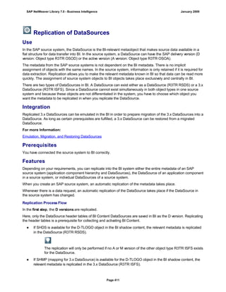 Replication of DataSources
Use
In the SAP source system, the DataSource is the BI-relevant metaobject that makes source data available in a
flat structure for data transfer into BI. In the source system, a DataSource can have the SAP delivery version (D
version: Object type R3TR OSOD) or the active version (A version: Object type R3TR OSOA).
The metadata from the SAP source systems is not dependent on the BI metadata. There is no implicit
assignment of objects with the same names. In the source system, information is only retained if it is required for
data extraction. Replication allows you to make the relevant metadata known in BI so that data can be read more
quickly. The assignment of source system objects to BI objects takes place exclusively and centrally in BI.
There are two types of DataSources in BI. A DataSource can exist either as a DataSource (R3TR RSDS) or a 3.x
DataSource (R3TR ISFS). Since a DataSource cannot exist simultaneously in both object types in one source
system and because these objects are not differentiated in the system, you have to choose which object you
want the metadata to be replicated in when you replicate the DataSource.
Integration
Replicated 3.x DataSources can be emulated in the BI in order to prepare migration of the 3.x DataSources into a
DataSource. As long as certain prerequisites are fulfilled, a 3.x DataSource can be restored from a migrated
DataSource.
For more Information:
Emulation, Migration, and Restoring DataSources
Prerequisites
You have connected the source system to BI correctly.
Features
Depending on your requirements, you can replicate into the BI system either the entire metadata of an SAP
source system (application component hierarchy and DataSources), the DataSource of an application component
in a source system, or individual DataSources of a source system.
When you create an SAP source system, an automatic replication of the metadata takes place.
Whenever there is a data request, an automatic replication of the DataSource takes place if the DataSource in
the source system has changed.
Replication Process Flow
In the first step, the D versions are replicated.
Here, only the DataSource header tables of BI Content DataSources are saved in BI as the D version. Replicating
the header tables is a prerequisite for collecting and activating BI Content.
● If SHDS is available for the D-TLOGO object in the BI shadow content, the relevant metadata is replicated
in the DataSource (R3TR RSDS).
The replication will only be performed if no A or M version of the other object type R3TR ISFS exists
for the DataSource.
● If SHMP (mapping for 3.x DataSource) is available for the D-TLOGO object in the BI shadow content, the
relevant metadata is replicated in the 3.x DataSource (R3TR ISFS).
SAP NetWeaver Library 7.0 - Business Intelligence January 2009
Page 411
 