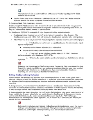 The replication will only be performed if no A or M version of the other object type R3TR RSDS
exists for the DataSource.
● If no BI Content exists in the D version for a DataSource (R3TR OSOD) in BI, the D version cannot be
replicated because this version is only used in BI for BI Content activation.
In the second step, the A versions are replicated.
DataSources (R3TR RSDS) are saved in the M version in BI with all relevant metadata. In this way, you avoid
generating too many DDIC objects unnecessarily as long as the DataSource is not yet being used – that is, as
long as a transformation does not yet exist for the DataSource.
3.x DataSources (R3TR ISFS) are saved in BI in the A version with all the relevant metadata.
● As a basic principle, the object type of the A version follows the object type of the D version. If the
DataSource already exists in BI in the A or D version, the DataSource is replicated to the existing object.
● If the DataSource does not yet exist in BI, the system performs replication according to the following logic:
. . .
a. If the DataSource is a hierarchy or export DataSource, this determines the object
type for the replication:
■ Hierarchy DataSources are replicated to 3.x DataSources.
■ Export DataSources (8*) are replicated to 3.x DataSources.
b. If there is a D version in BI for a mapping object (R3TR ISMP), the system
performs replication to 3.x DataSource (R3TR ISFS).
c. Otherwise, the system asks the user to which object type the DataSource is to be
replicated.
Make sure that you replicate the DataSource correctly: For example, if you have modeled the data
flow with 3.x objects from BI Content and are thus using update and transfer rules, make sure that
you replicate the DataSource to a 3.x DataSource. If you have replicated the DataSource
incorrectly, you can no longer use the BI Content data model.
Deleting DataSources During Replication
DataSources are only deleted during replication if you perform replication for an entire source system or for a
particular DataSource. When you replicate DataSources for a particular application component, the system does
not delete any DataSources because they may have been assigned to another application component in the
meantime.
If, during replication, the system determines that the D version of a DataSource in the source system or the
associated BI Content (shadow objects of DataSource R3TR SHDS or shadow objects of mapping R3TR SHMP)
is not or no longer available in BI, the system automatically deletes the D version in BI.
If, during replication, the system determines that the A version of a DataSource in the source system is not or no
longer available, the BI system asks whether you want to delete the DataSource in BI. If you confirm that you
want to delete the DataSource, the system also deletes all dependent objects, the PSA, InfoPackage,
transformation, data transfer process (where applicable), and, in the case of 3.x DataSource, the mapping and
transfer structure – if these exist.
Before confirming that you want to delete the DataSource and related objects, ensure that you are
no longer using the objects that will be deleted. If it only temporarily not possible to replicate the
DataSource, confirming the deletion prompt may cause relevant objects to be deleted.
SAP NetWeaver Library 7.0 - Business Intelligence January 2009
Page 412
 