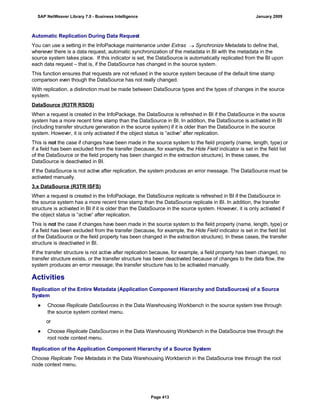 Automatic Replication During Data Request
You can use a setting in the InfoPackage maintenance under Extras  Synchronize Metadata to define that,
whenever there is a data request, automatic synchronization of the metadata in BI with the metadata in the
source system takes place. If this indicator is set, the DataSource is automatically replicated from the BI upon
each data request – that is, if the DataSource has changed in the source system.
This function ensures that requests are not refused in the source system because of the default time stamp
comparison even though the DataSource has not really changed.
With replication, a distinction must be made between DataSource types and the types of changes in the source
system.
DataSource (R3TR RSDS)
When a request is created in the InfoPackage, the DataSource is refreshed in BI if the DataSource in the source
system has a more recent time stamp than the DataSource in BI. In addition, the DataSource is activated in BI
(including transfer structure generation in the source system) if it is older than the DataSource in the source
system. However, it is only activated if the object status is “active“ after replication.
This is not the case if changes have been made in the source system to the field property (name, length, type) or
if a field has been excluded from the transfer (because, for example, the Hide Field indicator is set in the field list
of the DataSource or the field property has been changed in the extraction structure). In these cases, the
DataSource is deactivated in BI.
If the DataSource is not active after replication, the system produces an error message. The DataSource must be
activated manually.
3.x DataSource (R3TR ISFS)
When a request is created in the InfoPackage, the DataSource replicate is refreshed in BI if the DataSource in
the source system has a more recent time stamp than the DataSource replicate in BI. In addition, the transfer
structure is activated in BI if it is older than the DataSource in the source system. However, it is only activated if
the object status is “active“ after replication.
This is not the case if changes have been made in the source system to the field property (name, length, type) or
if a field has been excluded from the transfer (because, for example, the Hide Field indicator is set in the field list
of the DataSource or the field property has been changed in the extraction structure). In these cases, the transfer
structure is deactivated in BI.
If the transfer structure is not active after replication because, for example, a field property has been changed, no
transfer structure exists, or the transfer structure has been deactivated because of changes to the data flow, the
system produces an error message; the transfer structure has to be activated manually.
Activities
Replication of the Entire Metadata (Application Component Hierarchy and DataSources) of a Source
System
● Choose Replicate DataSources in the Data Warehousing Workbench in the source system tree through
the source system context menu.
or
● Choose Replicate DataSources in the Data Warehousing Workbench in the DataSource tree through the
root node context menu.
Replication of the Application Component Hierarchy of a Source System
Choose Replicate Tree Metadata in the Data Warehousing Workbench in the DataSource tree through the root
node context menu.
SAP NetWeaver Library 7.0 - Business Intelligence January 2009
Page 413
 
