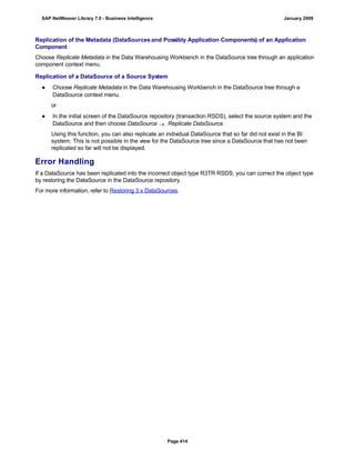 Replication of the Metadata (DataSources and Possibly Application Components) of an Application
Component
Choose Replicate Metadata in the Data Warehousing Workbench in the DataSource tree through an application
component context menu.
Replication of a DataSource of a Source System
● Choose Replicate Metadata in the Data Warehousing Workbench in the DataSource tree through a
DataSource context menu.
or
● In the initial screen of the DataSource repository (transaction RSDS), select the source system and the
DataSource and then choose DataSource  Replicate DataSource.
Using this function, you can also replicate an individual DataSource that so far did not exist in the BI
system. This is not possible in the view for the DataSource tree since a DataSource that has not been
replicated so far will not be displayed.
Error Handling
If a DataSource has been replicated into the incorrect object type R3TR RSDS, you can correct the object type
by restoring the DataSource in the DataSource repository.
For more information, refer to Restoring 3.x DataSources.
SAP NetWeaver Library 7.0 - Business Intelligence January 2009
Page 414
 