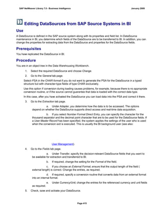 Editing DataSources from SAP Source Systems in BI
Use
A DataSource is defined in the SAP source system along with its properties and field list. In DataSource
maintenance in BI, you determine which fields of the DataSource are to be transferred to BI. In addition, you can
change the properties for extracting data from the DataSource and properties for the DataSource fields.
Prerequisites
You have replicated the DataSource in BI.
Procedure
You are in an object tree in the Data Warehousing Workbench.
. . .
1. Select the required DataSource and choose Change.
2. Go to the General tab page.
Select PSA in the CHAR format if you do not want to generate the PSA for the DataSource in a typed
structure but with character-type fields of type CHAR exclusively.
Use this option if conversion during loading causes problems, for example, because there is no appropriate
conversion routine, or if the source cannot guarantee that data is loaded with the correct data type.
In this case, after you have activated the DataSource you can load data into the PSA and correct it there.
3. Go to the Extraction tab page.
a. Under Adapter, you determine how the data is to be accessed. The options
depend on whether the DataSource supports direct access and real-time data acquisition.
b. If you select Number Format Direct Entry, you can specify the character for the
thousand separator and the decimal point character that are to be used for the DataSource fields. If
a User Master Record has been specified, the system applies the settings of the user who is used
when the conversion exit is executed. This is usually the BI background user (see also:
User Management).
4. Go to the Fields tab page.
a. Under Transfer, specify the decision-relevant DataSource fields that you want to
be available for extraction and transferred to BI.
b. If required, change the setting for the Format of the field.
c. If you choose an External Format, ensure that the output length of the field (
external length) is correct. Change the entries, as required.
d. If required, specify a conversion routine that converts data from an external format
into an internal format.
e. Under Currency/Unit, change the entries for the referenced currency and unit fields
as required.
5. Check, save and activate your DataSource.
SAP NetWeaver Library 7.0 - Business Intelligence January 2009
Page 415
 