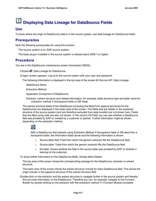 Displaying Data Lineage for DataSource Fields
Use
To show where the origin of DataSource data is in the source system, use data lineage for DataSource fields.
Prerequisites
Note the following prerequisites for using this function:
The source system is an SAP source system.
The basis plug-in installed in the source system is release stand 2006.1 or higher.
Procedure
You are in the DataSource maintenance screen (transaction RSDS).
. . .
Choose Data Lineage for DataSource.
A logon screen appears. Log on to the source system with your user and password.
The following information is displayed in the top area of the screen BI Service API: Data Lineage:
DataSource Name
Extraction Method
Application Component of DataSource
Extractor, extract structure and related information, for example, table structure type and table name for
extraction method V (transparent table or DB View).
The extract structure fields of the DataSource (including the fields from append structures for the
DataSource) are displayed in the lower area of the screen. The fields that are hidden in the extraction
structure of the source system (and are therefore excluded from data transfer) are not shown here. Fields
that are filled using exits are also not shown. In the column Kd Field, you can see whether a DataSource
field was provided by SAP or created by a customer or partner. Further information might be shown
depending on the extraction method.
With a DataSource that extracts using Extraction Method V (transparent table or DB view) from a
transparent table, the information listed above and the following information is shown:
 Source table field: Field from which the generic extractor fills the DataSource field.
 Source table: Table from which the generic extractor fills the DataSource field.
 Kd table: Shows whether the field in the source table was provided by SAP or whether it
belongs to the customer.
To show further information on the DataSource fields, choose More Details.
The top area of the screen shows the corresponding package for the DataSource, extractor or extract
structure.
The lower area of the screen shows the extract structure include for every DataSource field. This shows the
origin include or the (append) structure of the extract structure field.
Double-click on the extractor and the extract structure to navigate further in the source system and thereby
find out more information on the DataSource. Therefore you can, for example, navigate to the Function
Builder by double-clicking on the extractor with the extraction method F1 Function Module (complete
SAP NetWeaver Library 7.0 - Business Intelligence January 2009
Page 417
 