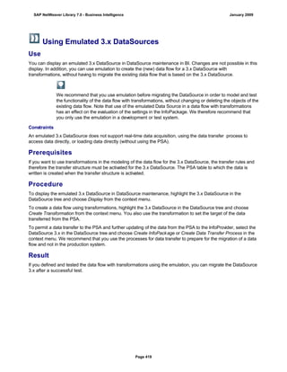 Using Emulated 3.x DataSources
Use
You can display an emulated 3.x DataSource in DataSource maintenance in BI. Changes are not possible in this
display. In addition, you can use emulation to create the (new) data flow for a 3.x DataSource with
transformations, without having to migrate the existing data flow that is based on the 3.x DataSource.
We recommend that you use emulation before migrating the DataSource in order to model and test
the functionality of the data flow with transformations, without changing or deleting the objects of the
existing data flow. Note that use of the emulated Data Source in a data flow with transformations
has an effect on the evaluation of the settings in the InfoPackage. We therefore recommend that
you only use the emulation in a development or test system.
Constraints
An emulated 3.x DataSource does not support real-time data acquisition, using the data transfer process to
access data directly, or loading data directly (without using the PSA).
Prerequisites
If you want to use transformations in the modeling of the data flow for the 3.x DataSource, the transfer rules and
therefore the transfer structure must be activated for the 3.x DataSource. The PSA table to which the data is
written is created when the transfer structure is activated.
Procedure
To display the emulated 3.x DataSource in DataSource maintenance, highlight the 3.x DataSource in the
DataSource tree and choose Display from the context menu.
To create a data flow using transformations, highlight the 3.x DataSource in the DataSource tree and choose
Create Transformation from the context menu. You also use the transformation to set the target of the data
transferred from the PSA.
To permit a data transfer to the PSA and further updating of the data from the PSA to the InfoProvider, select the
DataSource 3.x in the DataSource tree and choose Create InfoPackage or Create Data Transfer Process in the
context menu. We recommend that you use the processes for data transfer to prepare for the migration of a data
flow and not in the production system.
Result
If you defined and tested the data flow with transformations using the emulation, you can migrate the DataSource
3.x after a successful test.
SAP NetWeaver Library 7.0 - Business Intelligence January 2009
Page 419
 