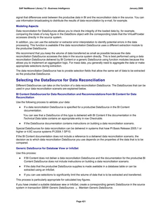 signal that differences exist between the productive data in BI and the reconciliation data in the source. You can
use information broadcasting to distribute the results of data reconciliation by e-mail, for example.
Modeling Aspects
Data reconciliation for DataSources allows you to check the integrity of the loaded data by, for example,
comparing the totals of a key figure in the DataStore object with the corresponding totals that the VirtualProvider
accesses directly in the source system.
In addition, you can use the extractor or extractor error interpretation to identify potential errors in the data
processing. This function is available if the data reconciliation DataSource uses a different extraction module to
the productive DataSource.
We recommend that you keep the volume of data transferred as small as possible because the data
reconciliation DataSource accesses the data in the source system directly. This is best performed using a data
reconciliation DataSource delivered by BI Content or a generic DataSource using function modules because this
allows you to implement an aggregation logic. For mass data, you generally need to aggregate the data or make
appropriate selections during extraction.
The data reconciliation DataSource has to provide selection fields that allow the same set of data to be extracted
as the productive DataSource.
Selecting the DataSource for Data Reconciliation
Different DataSources can take on the function of a data reconciliation DataSource. The DataSources that can be
used in your data reconciliation scenario are explained below.
BI Content DataSources for Data Reconciliation and Recommendations from BI Content for Data
Reconciliation
Use the following process to validate your data:
● If a data reconciliation DataSource is specified for a productive DataSource in the BI Content
documentation.
You can see that a DataSource of this type is delivered with BI Content if the documentation in the
Technical Data table contains an appropriate entry in row Checkable.
● If the DataSource documentation contains instructions on building a data reconciliation scenario.
Special DataSources for data reconciliation can be delivered in systems that have PI Basis Release 2005.1 or
higher or 4.6C source systems PI 2004.1 SP10.
If the BI Content documentation does not include a reference to a delivered data reconciliation scenario, the
decision as to which data reconciliation DataSource you use depends on the properties of the data that is to be
compared.
Generic DataSource for Database View or InfoSet
Use this process:
● If BI Content does not deliver a data reconciliation DataSource and the documentation for the productive BI
Content DataSource does not include instructions on building a data reconciliation scenario.
● If the data that the productive DataSource supplies is made available in a database table or can be
extracted using an InfoSet.
● If you can use selections to significantly limit the volume of data that is to be extracted and transferred.
This process is particularly appropriate for calculated key figures.
If you have created a suitable database view or InfoSet, create a corresponding generic DataSource in the source
system in transaction SBIW Generic DataSources  Maintain Generic DataSource.
SAP NetWeaver Library 7.0 - Business Intelligence January 2009
Page 421
 