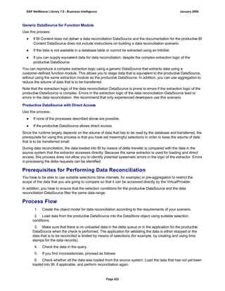 Generic DataSource for Function Module
Use this process:
● If BI Content does not deliver a data reconciliation DataSource and the documentation for the productive BI
Content DataSource does not include instructions on building a data reconciliation scenario.
● If the data is not available in a database table or cannot be extracted using an InfoSet.
● If you can supply equivalent data for data reconciliation, despite the complex extraction logic of the
productive DataSource.
You can reproduce a complex extraction logic using a generic DataSource that extracts data using a
customer-defined function module. This allows you to stage data that is equivalent to the productive DataSource,
without using the same extraction module as the productive DataSource. In addition, you can use aggregation to
reduce the volume of data that is to be transferred.
Note that the extraction logic of the data reconciliation DataSource is prone to errors if the extraction logic of the
productive DataSource is complex. Errors in the extraction logic of the data reconciliation DataSource lead to
errors in the data reconciliation. We recommend that only experienced developers use this scenario.
Productive DataSource with Direct Access
Use this process:
● If none of the processes described above are possible.
● If the productive DataSource allows direct access.
Since the runtime largely depends on the volume of data that has to be read by the database and transferred, the
prerequisite for using this process is that you have set meaningful selections in order to keep the volume of data
that is to be transferred small.
During data reconciliation, the data loaded into BI by means of delta transfer is compared with the data in the
source system that the extractor accesses directly. Because the same extractor is used for loading and direct
access, this process does not allow you to identify potential systematic errors in the logic of the extractor. Errors
in processing the delta requests can be identified.
Prerequisites for Performing Data Reconciliation
You have to be able to use suitable selections (time intervals, for example) or pre-aggregation to restrict the
scope of the data that you are going to compare so that it can be accessed directly by the VirtualProvider.
In addition, you have to ensure that the selection conditions for the productive DataSource and the data
reconciliation DataSource filter the same data range.
Process Flow
. . .
1. Create the object model for data reconciliation according to the requirements of your scenario.
2. Load data from the productive DataSource into the DataStore object using suitable selection
conditions.
3. Make sure that there is no unloaded data in the delta queue or in the application for the productive
DataSource when the check is performed. The application for validating the data is either stopped or the
data that is to be reconciled is limited by means of selections (for example, by creating and using time
stamps for the data records).
4. Check the data in the query.
5. If you find inconsistencies, proceed as follows:
6. Check whether all the data was loaded from the source system. Load the data that has not yet been
loaded into BI, if applicable, and perform reconciliation again.
SAP NetWeaver Library 7.0 - Business Intelligence January 2009
Page 422
 
