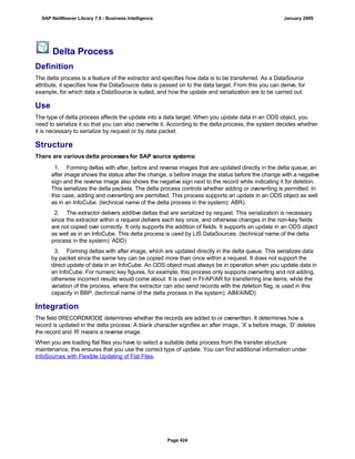 Delta Process
Definition
The delta process is a feature of the extractor and specifies how data is to be transferred. As a DataSource
attribute, it specifies how the DataSource data is passed on to the data target. From this you can derive, for
example, for which data a DataSource is suited, and how the update and serialization are to be carried out.
Use
The type of delta process affects the update into a data target. When you update data in an ODS object, you
need to serialize it so that you can also overwrite it. According to the delta process, the system decides whether
it is necessary to serialize by request or by data packet.
Structure
There are various delta processes for SAP source systems:
. . .
1. Forming deltas with after, before and reverse images that are updated directly in the delta queue; an
after image shows the status after the change, a before image the status before the change with a negative
sign and the reverse image also shows the negative sign next to the record while indicating it for deletion.
This serializes the delta packets. The delta process controls whether adding or overwriting is permitted. In
this case, adding and overwriting are permitted. This process supports an update in an ODS object as well
as in an InfoCube. (technical name of the delta process in the system): ABR)
2. The extractor delivers additive deltas that are serialized by request. This serialization is necessary
since the extractor within a request delivers each key once, and otherwise changes in the non-key fields
are not copied over correctly. It only supports the addition of fields. It supports an update in an ODS object
as well as in an InfoCube. This delta process is used by LIS DataSources. (technical name of the delta
process in the system): ADD)
3. Forming deltas with after image, which are updated directly in the delta queue. This serializes data
by packet since the same key can be copied more than once within a request. It does not support the
direct update of data in an InfoCube. An ODS object must always be in operation when you update data in
an InfoCube. For numeric key figures, for example, this process only supports overwriting and not adding,
otherwise incorrect results would come about. It is used in FI-AP/AR for transferring line items, while the
variation of the process, where the extractor can also send records with the deletion flag, is used in this
capacity in BBP. (technical name of the delta process in the system): AIM/AIMD)
Integration
The field 0RECORDMODE determines whether the records are added to or overwritten. It determines how a
record is updated in the delta process: A blank character signifies an after image, ‘X’ a before image, ‘D’ deletes
the record and ‘R’ means a reverse image.
When you are loading flat files you have to select a suitable delta process from the transfer structure
maintenance, this ensures that you use the correct type of update. You can find additional information under
InfoSources with Flexible Updating of Flat Files.
SAP NetWeaver Library 7.0 - Business Intelligence January 2009
Page 424
 