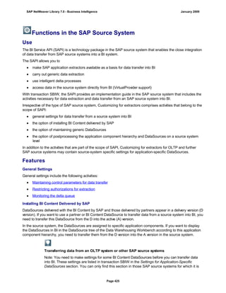 Functions in the SAP Source System
Use
The BI Service API (SAPI) is a technology package in the SAP source system that enables the close integration
of data transfer from SAP source systems into a BI system.
The SAPI allows you to
● make SAP application extractors available as a basis for data transfer into BI
● carry out generic data extraction
● use intelligent delta processes
● access data in the source system directly from BI (VirtualProvider support)
With transaction SBIW, the SAPI provides an implementation guide in the SAP source system that includes the
activities necessary for data extraction and data transfer from an SAP source system into BI.
Irrespective of the type of SAP source system, Customizing for extractors comprises activities that belong to the
scope of SAPI:
● general settings for data transfer from a source system into BI
● the option of installing BI Content delivered by SAP
● the option of maintaining generic DataSources
● the option of postprocessing the application component hierarchy and DataSources on a source system
level
In addition to the activities that are part of the scope of SAPI, Customizing for extractors for OLTP and further
SAP source systems may contain source-system specific settings for application-specific DataSources.
Features
General Settings
General settings include the following activities:
● Maintaining control parameters for data transfer
● Restricting authorizations for extraction
● Monitoring the delta queue
Installing BI Content Delivered by SAP
DataSources delivered with the BI Content by SAP and those delivered by partners appear in a delivery version (D
version). If you want to use a partner or BI Content DataSource to transfer data from a source system into BI, you
need to transfer this DataSource from the D into the active (A) version.
In the source system, the DataSources are assigned to specific application components. If you want to display
the DataSources in BI in the DataSource tree of the Data Warehousing Workbench according to this application
component hierarchy, you need to transfer them from the D version into the A version in the source system.
Transferring data from an OLTP system or other SAP source systems
Note: You need to make settings for some BI Content DataSources before you can transfer data
into BI. These settings are listed in transaction SBIW in the Settings for Application-Specific
DataSources section. You can only find this section in those SAP source systems for which it is
SAP NetWeaver Library 7.0 - Business Intelligence January 2009
Page 425
 