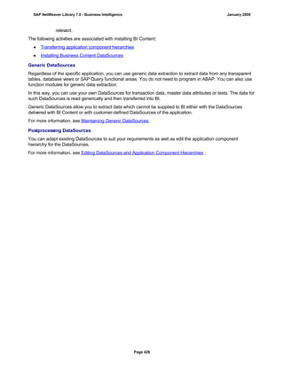 relevant.
The following activities are associated with installing BI Content:
● Transferring application component hierarchies
● Installing Business Content DataSources
Generic DataSources
Regardless of the specific application, you can use generic data extraction to extract data from any transparent
tables, database views or SAP Query functional areas. You do not need to program in ABAP. You can also use
function modules for generic data extraction.
In this way, you can use your own DataSources for transaction data, master data attributes or texts. The data for
such DataSources is read generically and then transferred into BI.
Generic DataSources allow you to extract data which cannot be supplied to BI either with the DataSources
delivered with BI Content or with customer-defined DataSources of the application.
For more information, see Maintaining Generic DataSources.
Postprocessing DataSources
You can adapt existing DataSources to suit your requirements as well as edit the application component
hierarchy for the DataSources.
For more information, see Editing DataSources and Application Component Hierarchies .
SAP NetWeaver Library 7.0 - Business Intelligence January 2009
Page 426
 