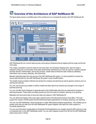 Overview of the Architecture of SAP NetWeaver BI
The figure below shows a simplified view of the architecture of a complete BI solution with SAP NetWeaver BI:
SAP NetWeaver BI can connect data sources using various interfaces that are aligned with the origin and format
of the data.
This makes it possible to load the data into the entry layer, the Persistent Staging Area. Here the data is
prepared (using one or more layers of the data warehousing architecture) so it can be used for a specific purpose
and then stored in InfoProviders. During this process, master data enriches the data models by delivering
information such as texts, attributes, and hierarchies.
Besides replicating data from the source to the SAP NetWeaver BI system, it is also possible to access the
source data directly from the SAP NetWeaver BI system using VirtualProviders.
The analytic engine provides methods and services for analysis and planning as well as generic services such as
caching and security.
You can use the planning modeler to define models that allow data to be entered and changed in the scope of
business planning.
You can use BEx Query Designer to generate views of the InfoProvider data that are optimized for analysis or
planning purposes. These views are called queries and form the basis for analysis, planning, and reporting.
Metadata and documents help to document data and objects in SAP NetWeaver BI.
You can define the display of the query data using the tools of the Business Explorer Suite (BEx). The tools
support the creation of Web-based and Microsoft Excel-based applications for analysis, planning, and reporting.
You can use SAP NetWeaver Visual Composer to create Web-based analytical applications. This enables you to
provide users with the data from the SAP NetWeaver BI system together with data from other systems in
composite applications.
You can use information broadcasting to broadcast the BI applications you created using the BEx tools by e-mail
or broadcast them to the SAP NetWeaver portal. You can also integrate content from BI into the SAP NetWeaver
portal using roles or iViews.
SAP NetWeaver Library 7.0 - Business Intelligence January 2009
Page 40
 