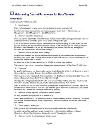 Maintaining Control Parameters for Data Transfer
Procedure
Maintain entries for the following fields:
. . .
1. Source system
Enter the logical system for your source client and assign a control parameter to it.
For information about source clients, see the source system under Tools  Administration 
Management  Client Management  Client Maintenance.
2. Maximum size of the data package
When you transfer data into BI, the individual data records are sent to BI in packages of variable size. You
use this parameter to control the typical size of a data package of this type.
If you do not maintain an entry, the data is transferred with the default setting of 10,000 kBytes per data
package. However, the required memory depends not only on the data package size setting, but also on
the width of the transfer structure, the required memory of the affected extractor, and, for large data
packages, the number of data records in the package.
3. Maximum number of rows in a data package
For large data packages, the required memory mainly depends on the number of data records that are
transferred with the package. You use this parameter to control the maximum number of data records that
you want the data package to contain.
By default, the system transfers a maximum of 100,000 records per data package.
The maximum main memory required per data package is approximately 2 X ’Max. Rows’ X1000 bytes.
4. Frequency
By specifying a frequency you determine the number of data IDocs after which an info IDoc is to be sent. In
other words, how many data IDocs are described by a single info IDoc.
The frequency is set to 1 by default. This means that an info IDoc follows after each data IDoc. You should
choose a frequency between 5 and 10, but not greater than 20.
The larger the package size of a data IDoc, the lower you should set the frequency. As a result, you get
information about the data load status during the data upload at relatively short intervals.
In the BI monitor, you can see from each info IDoc whether the load process was successful. If this is the
case for all data IDocs described in an info IDoc, the traffic light in the monitor is green. Info IDocs contain
information about whether the data IDocs were correctly uploaded.
5. Maximum number of parallel processes for the data transfer
An entry in this field is only required as of Release 3.1I.
Enter a value greater than 0. The maximum number of parallel processes is set to 2 by default. The optimal
choice of the parameter depends on the configuration of the application server that you are using for the
data transfer.
6. Target system of a batch job
Enter the name of the application server on which you want to process the extraction job.
To get the name of the application server, choose Tools  Administration  Monitor  System
Monitoring  Server. The Host column displays the name of the application server.
7. Maximum number of data packages in a delta request
SAP NetWeaver Library 7.0 - Business Intelligence January 2009
Page 427
 