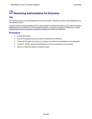 Restricting Authorizations for Extraction
Use
You use this function to exclude DataSources from the extraction. Data that is stored in these DataSources is
not transferred into BI.
Use this function to exclude DataSources from the extraction for individual BI systems. If you want to exclude a
DataSource from the extraction for all connected BI systems, in the post-processing of DataSources, choose
editing DataSources and application component hierarchies and delete the DataSource.
Procedure
. . .
1. Choose New Entries.
2. Choose the DataSource that you want to exclude from the extraction.
3. Choose the BI system into which you no longer want data from this DataSource to be extracted.
4. In the Extr. Off field, specify that the DataSource is to be excluded from the extraction.
5. Save your entries and specify a transport request.
SAP NetWeaver Library 7.0 - Business Intelligence January 2009
Page 429
 