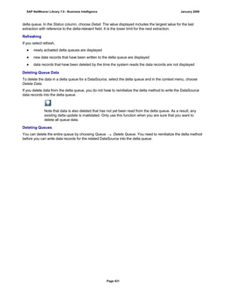 delta queue. In the Status column, choose Detail. The value displayed includes the largest value for the last
extraction with reference to the delta-relevant field. It is the lower limit for the next extraction.
Refreshing
If you select refresh,
● newly activated delta queues are displayed
● new data records that have been written to the delta queue are displayed
● data records that have been deleted by the time the system reads the data records are not displayed
Deleting Queue Data
To delete the data in a delta queue for a DataSource, select the delta queue and in the context menu, choose
Delete Data.
If you delete data from the delta queue, you do not have to reinitialize the delta method to write the DataSource
data records into the delta queue.
Note that data is also deleted that has not yet been read from the delta queue. As a result, any
existing delta update is invalidated. Only use this function when you are sure that you want to
delete all queue data.
Deleting Queues
You can delete the entire queue by choosing Queue  Delete Queue. You need to reinitialize the delta method
before you can write data records for the related DataSource into the delta queue.
SAP NetWeaver Library 7.0 - Business Intelligence January 2009
Page 431
 