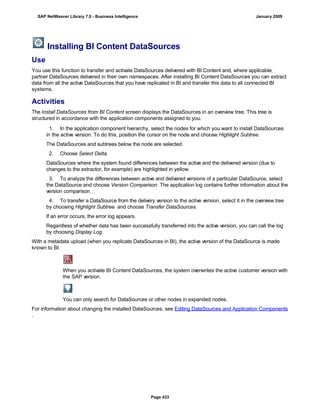 Installing BI Content DataSources
Use
You use this function to transfer and activate DataSources delivered with BI Content and, where applicable,
partner DataSources delivered in their own namespaces. After installing BI Content DataSources you can extract
data from all the active DataSources that you have replicated in BI and transfer this data to all connected BI
systems.
Activities
The Install DataSources from BI Content screen displays the DataSources in an overview tree. This tree is
structured in accordance with the application components assigned to you.
. . .
1. In the application component hierarchy, select the nodes for which you want to install DataSources
in the active version. To do this, position the cursor on the node and choose Highlight Subtree.
The DataSources and subtrees below the node are selected.
2. Choose Select Delta.
DataSources where the system found differences between the active and the delivered version (due to
changes to the extractor, for example) are highlighted in yellow.
3. To analyze the differences between active and delivered versions of a particular DataSource, select
the DataSource and choose Version Comparison. The application log contains further information about the
version comparison.
4. To transfer a DataSource from the delivery version to the active version, select it in the overview tree
by choosing Highlight Subtree and choose Transfer DataSources.
If an error occurs, the error log appears.
Regardless of whether data has been successfully transferred into the active version, you can call the log
by choosing Display Log.
With a metadata upload (when you replicate DataSources in BI), the active version of the DataSource is made
known to BI.
When you activate BI Content DataSources, the system overwrites the active customer version with
the SAP version.
You can only search for DataSources or other nodes in expanded nodes.
For information about changing the installed DataSources, see Editing DataSources and Application Components
.
SAP NetWeaver Library 7.0 - Business Intelligence January 2009
Page 433
 