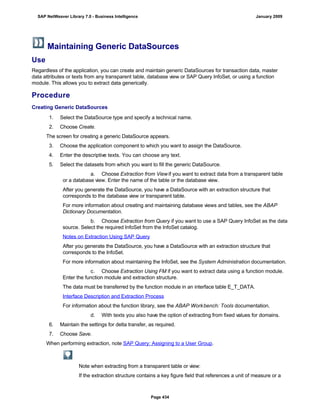 Maintaining Generic DataSources
Use
Regardless of the application, you can create and maintain generic DataSources for transaction data, master
data attributes or texts from any transparent table, database view or SAP Query InfoSet, or using a function
module. This allows you to extract data generically.
Procedure
Creating Generic DataSources
. . .
1. Select the DataSource type and specify a technical name.
2. Choose Create.
The screen for creating a generic DataSource appears.
3. Choose the application component to which you want to assign the DataSource.
4. Enter the descriptive texts. You can choose any text.
5. Select the datasets from which you want to fill the generic DataSource.
a. Choose Extraction from Viewif you want to extract data from a transparent table
or a database view. Enter the name of the table or the database view.
After you generate the DataSource, you have a DataSource with an extraction structure that
corresponds to the database view or transparent table.
For more information about creating and maintaining database views and tables, see the ABAP
Dictionary Documentation.
b. Choose Extraction from Query if you want to use a SAP Query InfoSet as the data
source. Select the required InfoSet from the InfoSet catalog.
Notes on Extraction Using SAP Query
After you generate the DataSource, you have a DataSource with an extraction structure that
corresponds to the InfoSet.
For more information about maintaining the InfoSet, see the System Administration documentation.
c. Choose Extraction Using FM if you want to extract data using a function module.
Enter the function module and extraction structure.
The data must be transferred by the function module in an interface table E_T_DATA.
Interface Description and Extraction Process
For information about the function library, see the ABAP Workbench: Tools documentation.
d. With texts you also have the option of extracting from fixed values for domains.
6. Maintain the settings for delta transfer, as required.
7. Choose Save.
When performing extraction, note SAP Query: Assigning to a User Group.
Note when extracting from a transparent table or view:
If the extraction structure contains a key figure field that references a unit of measure or a
SAP NetWeaver Library 7.0 - Business Intelligence January 2009
Page 434
 