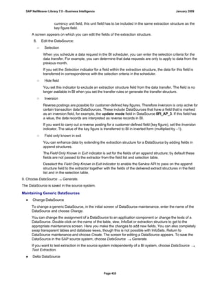 currency unit field, this unit field has to be included in the same extraction structure as the
key figure field.
A screen appears on which you can edit the fields of the extraction structure.
8. Edit the DataSource:
○ Selection
When you schedule a data request in the BI scheduler, you can enter the selection criteria for the
data transfer. For example, you can determine that data requests are only to apply to data from the
previous month.
If you set the Selection indicator for a field within the extraction structure, the data for this field is
transferred in correspondence with the selection criteria in the scheduler.
○ Hide field
You set this indicator to exclude an extraction structure field from the data transfer. The field is no
longer available in BI when you set the transfer rules or generate the transfer structure.
○ Inversion
Reverse postings are possible for customer-defined key figures. Therefore inversion is only active for
certain transaction data DataSources. These include DataSources that have a field that is marked
as an inversion field, for example, the update mode field in DataSource 0FI_AP_3. If this field has
a value, the data records are interpreted as reverse records in BI.
If you want to carry out a reverse posting for a customer-defined field (key figure), set the Inversion
indicator. The value of the key figure is transferred to BI in inverted form (multiplied by –1).
○ Field only known in exit
You can enhance data by extending the extraction structure for a DataSource by adding fields in
append structures.
The Field Only Known in Exit indicator is set for the fields of an append structure; by default these
fields are not passed to the extractor from the field list and selection table.
Deselect the Field Only Known in Exit indicator to enable the Service API to pass on the append
structure field to the extractor together with the fields of the delivered extract structures in the field
list and in the selection table.
9. Choose DataSource  Generate.
The DataSource is saved in the source system.
Maintaining Generic DataSources
● Change DataSource
To change a generic DataSource, in the initial screen of DataSource maintenance, enter the name of the
DataSource and choose Change.
You can change the assignment of a DataSource to an application component or change the texts of a
DataSource. Double-click on the name of the table, view, InfoSet or extraction structure to get to the
appropriate maintenance screen. Here you make the changes to add new fields. You can also completely
swap transparent tables and database views, though this is not possible with InfoSets. Return to
DataSource maintenance and choose Create. The screen for editing a DataSource appears. To save the
DataSource in the SAP source system, choose DataSource  Generate.
If you want to test extraction in the source system independently of a BI system, choose DataSource 
Test Extraction.
● Delta DataSource
SAP NetWeaver Library 7.0 - Business Intelligence January 2009
Page 435
 