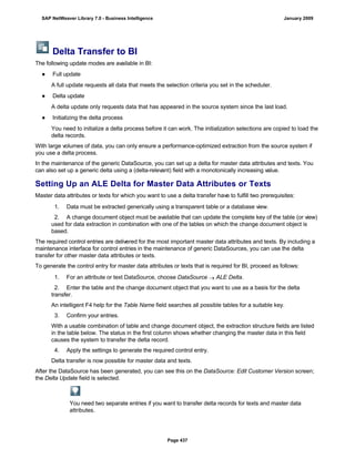Delta Transfer to BI
The following update modes are available in BI:
● Full update
A full update requests all data that meets the selection criteria you set in the scheduler.
● Delta update
A delta update only requests data that has appeared in the source system since the last load.
● Initializing the delta process
You need to initialize a delta process before it can work. The initialization selections are copied to load the
delta records.
With large volumes of data, you can only ensure a performance-optimized extraction from the source system if
you use a delta process.
In the maintenance of the generic DataSource, you can set up a delta for master data attributes and texts. You
can also set up a generic delta using a (delta-relevant) field with a monotonically increasing value.
Setting Up an ALE Delta for Master Data Attributes or Texts
Master data attributes or texts for which you want to use a delta transfer have to fulfill two prerequisites:
. . .
1. Data must be extracted generically using a transparent table or a database view.
2. A change document object must be available that can update the complete key of the table (or view)
used for data extraction in combination with one of the tables on which the change document object is
based.
The required control entries are delivered for the most important master data attributes and texts. By including a
maintenance interface for control entries in the maintenance of generic DataSources, you can use the delta
transfer for other master data attributes or texts.
To generate the control entry for master data attributes or texts that is required for BI, proceed as follows:
. . .
1. For an attribute or text DataSource, choose DataSource  ALE Delta.
2. Enter the table and the change document object that you want to use as a basis for the delta
transfer.
An intelligent F4 help for the Table Name field searches all possible tables for a suitable key.
3. Confirm your entries.
With a usable combination of table and change document object, the extraction structure fields are listed
in the table below. The status in the first column shows whether changing the master data in this field
causes the system to transfer the delta record.
4. Apply the settings to generate the required control entry.
Delta transfer is now possible for master data and texts.
After the DataSource has been generated, you can see this on the DataSource: Edit Customer Version screen;
the Delta Update field is selected.
You need two separate entries if you want to transfer delta records for texts and master data
attributes.
SAP NetWeaver Library 7.0 - Business Intelligence January 2009
Page 437
 