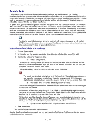 Generic Delta
If a field exists in the extraction structure of a DataSource and the field contains values that increase
monotonically over time, you can define delta capability for this DataSource. If such a delta-relevant field exists in
the extraction structure, for example a timestamp, the system determines the data volume transferred in the delta
mode by comparing the maximum value transferred with the last load with the amount of data that has since
entered the system. Only the new data is transferred.
To get the delta, generic delta management translates the update mode into a selection criterion. The selections
of the request are enhanced with an interval for the delta-relevant field. The lower limit of the interval is taken from
the previous extraction. The upper limit is taken from the current value, for example, the timestamp at the time of
extraction. You use security intervals to ensure that all data is taken into account during extraction (see below).
After the data request is transferred to the extractor and the data is extracted, the extractor informs generic delta
management that the pointer can be set to the upper limit of the previously determined interval.
The delta for generic DataSources cannot be used with a BI system release prior to 3.0. In older
SAP BW releases, the system does not replicate DataSources for master data and texts that were
delta-enabled using the delta for generic DataSources.
Determining the Generic Delta for a DataSource
. . .
1. Choose Generic Delta.
2. In the dialog box that appears, specify the delta-determining field and the type of this field.
3. Maintain the settings for the generic delta:
a. Enter a safety interval.
The purpose of a security interval is to ensure that records that result from an extraction process
but that could not be extracted are taken into account with the next extraction. This can occur, for
example, if the records have not been saved.
You can add a safety interval to the upper limit/lower limit of the interval.
You should only specify a security interval for the lower limit if the delta process produces a
new status for the changed records (when the status is overwritten in BI). In this case,
duplicate data records that may arise with a security interval of this type have no affect in BI.
b. Choose the delta type for the data that you want to extract.
You use the delta type to determine how the extracted data is interpreted in BI and the data targets
to which it can be updated.
With the delta type Additive Delta, the record to be loaded for cumulative key figures only returns
the change to the respective key figure. The extracted data is added into BI. DataSources with this
delta type can fill DataStore objects and InfoCubes with data.
With the delta type NewStatus for Changed Records, every record to be loaded returns the new
status for all key figures and characteristics. The values in BI are overwritten. DataSources with this
delta type can write data to DataStore objects and master data tables.
c. Specify whether the DataSource supports real-time data acquisition.
4. Save your entries.
Delta transfer is now possible for this DataSource.
After the DataSource has been generated, you can see this on the DataSource: Edit Customer Version screen;
the Delta Update field is selected.
SAP NetWeaver Library 7.0 - Business Intelligence January 2009
Page 438
 