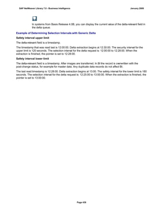 In systems from Basis Release 4.0B, you can display the current value of the delta-relevant field in
the delta queue.
Example of Determining Selection Intervals with Generic Delta
Safety interval upper limit
The delta-relevant field is a timestamp.
The timestamp that was read last is 12:00:00. Delta extraction begins at 12:30:00. The security interval for the
upper limit is 120 seconds. The selection interval for the delta request is: 12:00:00 to 12:28:00. When the
extraction is finished, the pointer is set to 12:28:00.
Safety interval lower limit
The delta-relevant field is a timestamp. After images are transferred. In BI the record is overwritten with the
post-change status, for example for master data. Any duplicate data records do not affect BI.
The last read timestamp is 12:28:00. Delta extraction begins at 13:00. The safety interval for the lower limit is 180
seconds. The selection interval for the delta request is: 12:25:00 to 13:00:00. When the extraction is finished, the
pointer is set to 13:00:00.
SAP NetWeaver Library 7.0 - Business Intelligence January 2009
Page 439
 