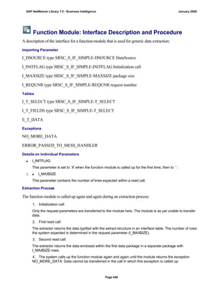Function Module: Interface Description and Procedure
A description of the interface for a function module that is used for generic data extraction:
Importing Parameter
I_DSOURCE type SRSC_S_IF_SIMPLE-DSOURCE DataSource
I_INITFLAG type SRSC_S_IF_SIMPLE-INITFLAG Initialization call
I_MAXSIZE type SRSC_S_IF_SIMPLE-MAXSIZE package size
I_REQUNR type SRSC_S_IF_SIMPLE-REQUNR request number
Tables
I_T_SELECT type SRSC_S_IF_SIMPLE-T_SELECT
I_T_FIELDS type SRSC_S_IF_SIMPLE-T_SELECT
E_T_DATA
Exceptions
NO_MORE_DATA
ERROR_PASSED_TO_MESS_HANDLER
Details on Individual Parameters
 I_INITFLAG
This parameter is set to ‘X’ when the function module is called up for the first time, then to ‘ ‘.
  I_MAXSIZE
This parameter contains the number of lines expected within a read call.
Extraction Process
. . .
The function module is called up again and again during an extraction process:
1. Initialization call:
Only the request parameters are transferred to the module here. The module is as yet unable to transfer
data.
2. First read call:
The extractor returns the data typified with the extract structure in an interface table. The number of rows
the system expected is determined in the request parameter (I_MAXSIZE).
3. Second read call:
The extractor returns the data enclosed within the first data package in a separate package with
I_MAXSIZE rows.
4. The system calls up the function module again and again until the module returns the exception
NO_MORE_DATA. Data cannot be transferred in the call in which this exception is called up.
SAP NetWeaver Library 7.0 - Business Intelligence January 2009
Page 440
 