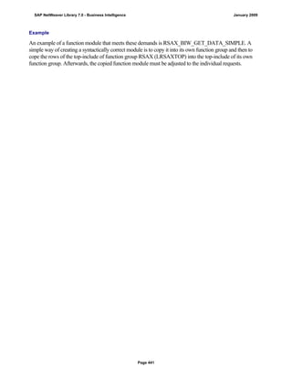 Example
An example of a function module that meets these demands is RSAX_BIW_GET_DATA_SIMPLE. A
simple way of creating a syntactically correct module is to copy it into its own function group and then to
cope the rows of the top-include of function group RSAX (LRSAXTOP) into the top-include of its own
function group. Afterwards, the copied function module must be adjusted to the individual requests.
SAP NetWeaver Library 7.0 - Business Intelligence January 2009
Page 441
 