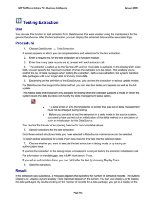 Testing Extraction
Use
You can use this function to test extraction from DataSources that were created using the maintenance for the
generic DataSource. After the test extraction, you can display the extracted data and the associated logs.
Procedure
. . .
1. Choose DataSource  Test Extraction.
A screen appears in which you can set parameters and selections for the test extraction.
2. Enter a request no. for the test extraction via a function module.
3. Enter how many data records are to be read with each extractor call.
4. The extractor is called up by the Service API until no more data is available. In the Display Extr. Calls
field, you can specify the maximum number of times the extractor is to be called. This enables you to
restrict the no. of data packages when testing the extraction. With a real extraction, the system transfers
data packages until is no longer able to find any more data.
5. Depending on the definition of the DataSource, you can test the extraction in various update modes.
For DataSources that support the delta method, you can also test deltas and repeats as well as the full
update.
The modes delta and repeat are only available for testing when the extractor supports a mode in which the
system reads the data but does not modify the delta management status tables.
 To avoid errors in BW, the timestamp or pointer that was set in delta management
must not be changed during testing.
 Before you are able to test the extraction in a delta mode in the source system,
you need to have carried out an initialization of the delta method or a simulation of
such an initialization for this DataSource.
You can test the transfer of an opening balance for non-cumulative values.
6. Specify selections for the test extraction.
Only those extract structures fields you have selected in DataSource maintenance can be selected.
To enter several selections for a field, insert new rows for this field into the selection table.
7. Choose whether you want to execute the test extraction in debug mode or by tracing an
authorization trace.
If you test the extraction in the debug mode, a breakpoint is set just before the extractor initialization call.
For information on the debugger, see ABAP Workbench: Tools.
If you set an authorization trace, you can call it after the test by choosing Display Trace.
8. Start the extraction.
Result
If the extraction was successful, a message appears that specifies the number of extracted records. The buttons
Display List, Display Log and Display Trace (optional) appear on the screen. You can use Display List to display
the data packages. By double-clicking on the number of records for a data package, you get to a display of the
SAP NetWeaver Library 7.0 - Business Intelligence January 2009
Page 442
 