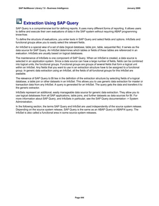 Extraction Using SAP Query
SAP Query is a comprehensive tool for defining reports. It uses many different forms of reporting. It allows users
to define and execute their own evaluations of data in the SAP system without requiring ABAP programming
know-how.
To define the structure of evaluations, you enter texts in SAP Query and select fields and options. InfoSets and
functional groups allow you to easily select the relevant fields.
An InfoSet is a special view of a set of data (logical database, table join, table, sequential file). It serves as the
data source for SAP Query. An InfoSet determines which tables or fields of these tables are referenced in an
evaluation. InfoSets are usually based on logical databases.
The maintenance of InfoSets is one component of SAP Query. When an InfoSet is created, a data source is
selected in an application system. Since a data source can have a large number of fields, fields can be combined
into logical units; the functional groups. Functional groups are groups of several fields that form a logical unit
within an InfoSet. Any fields that you want to use in an extraction structure have to be assigned to a functional
group. In generic data extraction using an InfoSet, all the fields of all functional groups for this InfoSet are
available.
The relevance of SAP Query to BI lies in the definition of the extraction structure by selecting fields of a logical
database, a table join or other datasets in an InfoSet. This allows you to use generic data extraction for master or
transaction data from any InfoSet. A query is generated for an InfoSet. The query gets the data and transfers it to
the generic extractor.
InfoSets represent an additional, easily manageable data source for generic data extraction. They allow you to
use logical databases from all SAP applications, table joins, and further datasets as data sources for BI. For
more information about SAP Query, and InfoSets in particular, see the SAP Query documentation -> System
Administration.
In the following section, the terms SAP Query and InfoSet are used independently of the source system release.
Depending on the source system release, SAP Query is the same as an ABAP Query or ABAP/4 query. The
InfoSet is also called a functional area in some source system releases.
SAP NetWeaver Library 7.0 - Business Intelligence January 2009
Page 444
 