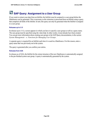 SAP Query: Assignment to a User Group
If you want to extract your data from an InfoSet, the InfoSet must be assigned to a user group before the
DataSource can be generated. This is necessary as the extraction is processed from an InfoSet using a query
that comprises all fields of the InfoSet. In turn, this query can only be generated when the InfoSet is assigned
to a user group.
Releases up to 3.1I
In releases up to 3.1I, a screen appears in which you have to specify a user group as well as a query name.
The user group must be specified using the value help. In other words, it must already have been created.
You can get more information about creating user groups in the SAP Query documentation, in the section
System Management  Functions for Managing User Groups.
A separate query is required for an InfoSet each time it is used in a DataSource. For this reason, enter a
query name that was previously not in the system.
The query is generated after you confirm your entries.
Releases from 4.0A
In releases as of 4.0A, the InfoSet for the extract structure of the new DataSource is automatically assigned
to the pre-finished system user group. A query is automatically generated by the system.
SAP NetWeaver Library 7.0 - Business Intelligence January 2009
Page 446
 