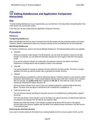 Editing DataSources and Application Component
Hierarchies
Use
To adapt existing DataSources to your requirements, you can edit them in this step before transporting them from
a test system into a productive system.
In this step you can also postprocess the application component hierarchy.
Procedure
DataSource
Transporting DataSources
Select the DataSources that you want to transport from the test system into the productive system and choose
Transport. Specify a development class and a transport request so that the DataSources can be transported.
Maintaining DataSources
To maintain a DataSource, select it and choose Maintain DataSource. The following editing options are available:
● Selection
When you schedule a data request in the BI scheduler, you can enter the selection criteria for the data
transfer. For example, you can determine that data requests are only to apply to data from the previous
month.
If you set the Selection indicator for a field within the extraction structure, the data for this field is
transferred in correspondence with the selection criteria in the scheduler.
● Hide field
You set this indicator to exclude an extraction structure field from the data transfer. The field is no longer
available in BI when you set the transfer rules or generate the transfer structure.
● Inversion
Reverse postings are possible for customer-defined key figures. Therefore inversion is only active for certain
transaction data DataSources. These include DataSources that have a field that is marked as an inversion
field, for example, the update mode field in DataSource 0FI_AP_3. If this field has a value, the data
records are interpreted as reverse records in BI.
Set the Inversion indicator if you want to carry out a reverse posting for a customer-defined field (key
figure). The value of the key figure is transferred to BI in inverted form (multiplied by –1).
● Field only known in exit
You can enhance data by extending the extraction structure for a DataSource by adding fields in append
structures.
The Field Only Known in Exit indicator is set for the fields of an append structure; by default these fields are
not passed to the extractor from the field list and selection table.
Deselect the Field Only Known in Exit indicator to enable the BI Service API to pass on the append
structure field to the extractor together with the fields of the delivered extract structures in the field list and
in the selection table.
Enhancing the extraction structure
If you want to transfer additional information for an existing DataSource from a source system into BI, you first
SAP NetWeaver Library 7.0 - Business Intelligence January 2009
Page 447
 