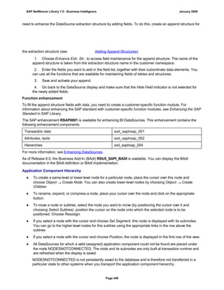 need to enhance the DataSource extraction structure by adding fields. To do this, create an append structure for
the extraction structure (see Adding Append Structures).
. . .
1. Choose Enhance Extr. Str., to access field maintenance for the append structure. The name of the
append structure is taken from the extraction structure name in the customer namespace.
2. Enter the fields you want to add in the field list, together with their subordinate data elements. You
can use all the functions that are available for maintaining fields of tables and structures.
3. Save and activate your append.
4. Go back to the DataSource display and make sure that the Hide Field indicator is not selected for
the newly added fields.
Function enhancement
To fill the append structure fields with data, you need to create a customer-specific function module. For
information about enhancing the SAP standard with customer-specific function modules, see Enhancing the SAP
Standard in SAP Library.
The SAP enhancement RSAP0001 is available for enhancing BI DataSources. This enhancement contains the
following enhancement components:
Transaction data exit_saplrsap_001
Attributes, texts exit_saplrsap_002
Hierarchies exit_saplrsap_004
For more information, see Enhancing DataSources.
As of Release 6.0, the Business Add-In (BAdI) RSU5_SAPI_BADI is available. You can display the BAdI
documentation in the BAdI definition or BAdI implementation.
Application Component Hierarchy
● To create a same-level or lower-level node for a particular node, place the cursor over this node and
choose Object  Create Node. You can also create lower-level nodes by choosing Object  Create
Children.
● To rename, expand, or compress a node, place your cursor over the node and click on the appropriate
button.
● To move a node or subtree, select the node you want to move (by positioning the cursor over it and
choosing Select Subtree), position the cursor on the node onto which the selected node is to be
positioned. Choose Reassign.
● If you select a node with the cursor and choose Set Segment, this node is displayed with its subnodes.
You can go to the higher-level nodes for this subtree using the appropriate links in the row above the
subtree.
● If you select a node with the cursor and choose Position, the node is displayed in the first row of the view.
● All DataSources for which a valid (assigned) application component could not be found are placed under
the node NODESNOTCONNECTED. The node and its subnodes are only built at transaction runtime and
are refreshed when the display is saved.
NODESNOTCONNECTED is not persistently saved to the database and is therefore not transferred in a
particular state to other systems when you transport the application component hierarchy.
SAP NetWeaver Library 7.0 - Business Intelligence January 2009
Page 448
 