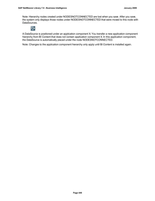 Note: Hierarchy nodes created under NODESNOTCONNECTED are lost when you save. After you save,
the system only displays those nodes under NODESNOTCONNECTED that were moved to this node with
DataSources.
A DataSource is positioned under an application component X. You transfer a new application component
hierarchy from BI Content that does not contain application component X. In this application component,
the DataSource is automatically placed under the node NODESNOTCONNECTED.
Note: Changes to the application component hierarchy only apply until BI Content is installed again.
SAP NetWeaver Library 7.0 - Business Intelligence January 2009
Page 449
 