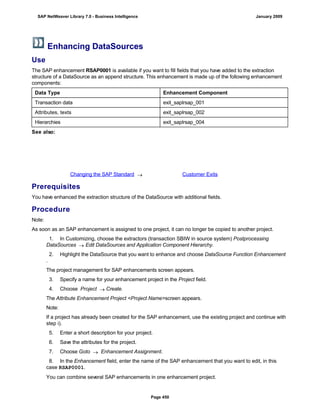 Enhancing DataSources
Use
The SAP enhancement RSAP0001 is available if you want to fill fields that you have added to the extraction
structure of a DataSource as an append structure. This enhancement is made up of the following enhancement
components:
Data Type Enhancement Component
Transaction data exit_saplrsap_001
Attributes, texts exit_saplrsap_002
Hierarchies exit_saplrsap_004
See also:
Changing the SAP Standard  Customer Exits
Prerequisites
You have enhanced the extraction structure of the DataSource with additional fields.
Procedure
Note:
As soon as an SAP enhancement is assigned to one project, it can no longer be copied to another project.
1. In Customizing, choose the extractors (transaction SBIW in source system) Postprocessing
DataSources  Edit DataSources and Application Component Hierarchy.
2. Highlight the DataSource that you want to enhance and choose DataSource Function Enhancement
.
The project management for SAP enhancements screen appears.
3. Specify a name for your enhancement project in the Project field.
4. Choose Project  Create.
The Attribute Enhancement Project <Project Name>screen appears.
Note:
If a project has already been created for the SAP enhancement, use the existing project and continue with
step i).
5. Enter a short description for your project.
6. Save the attributes for the project.
7. Choose Goto  Enhancement Assignment.
8. In the Enhancement field, enter the name of the SAP enhancement that you want to edit, in this
case RSAP0001.
You can combine several SAP enhancements in one enhancement project.
SAP NetWeaver Library 7.0 - Business Intelligence January 2009
Page 450
 