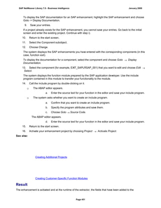 To display the SAP documentation for an SAP enhancement, highlight the SAP enhancement and choose
Goto -> Display Documentation.
9. Save your entries.
If a project already exists for the SAP enhancement, you cannot save your entries. Go back to the initial
screen and enter the existing project. Continue with step i).
10. Return to the start screen.
11. Select the Component subobject.
12. Choose Change.
The system displays the SAP enhancements you have entered with the corresponding components (in this
case, function exit).
To display the documentation for a component, select the component and choose Goto  Display
Documentation.
13. Select the component (for example, EXIT_SAPLRSAP_001) that you want to edit and choose Edit 
Select.
The system displays the function module prepared by the SAP application developer. Use the include
program contained in this module to transfer your functionality to the module.
14. Call the include program by double-clicking on it.
 The ABAP editor appears.
a. Enter the source text for your function in the editor and save your include program.
 The system asks whether you want to create an include program.
. . .
a. Confirm that you want to create an include program.
b. Specify the program attributes and save them.
c. Choose Goto  Source Code.
The ABAP editor appears.
d. Enter the source text for your function in the editor and save your include program.
15. Return to the start screen.
16. Activate your enhancement project by choosing Project  Activate Project.
See also:
Creating Additional Projects
Creating Customer-Specific Function Modules
Result
The enhancement is activated and at the runtime of the extractor, the fields that have been added to the
SAP NetWeaver Library 7.0 - Business Intelligence January 2009
Page 451
 