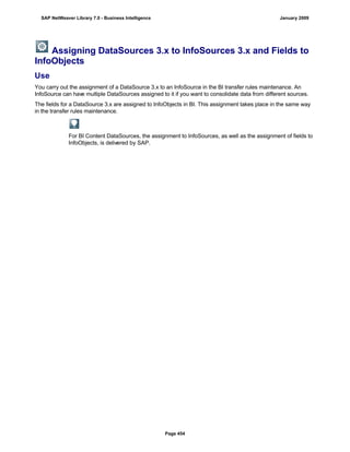 Assigning DataSources 3.x to InfoSources 3.x and Fields to
InfoObjects
Use
You carry out the assignment of a DataSource 3.x to an InfoSource in the BI transfer rules maintenance. An
InfoSource can have multiple DataSources assigned to it if you want to consolidate data from different sources.
The fields for a DataSource 3.x are assigned to InfoObjects in BI. This assignment takes place in the same way
in the transfer rules maintenance.
For BI Content DataSources, the assignment to InfoSources, as well as the assignment of fields to
InfoObjects, is delivered by SAP.
SAP NetWeaver Library 7.0 - Business Intelligence January 2009
Page 454
 