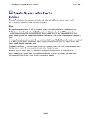 Transfer Structure in Data Flow 3.x
Definition
The transfer structure is the structure in which the data is transported from the source system into BI.
It is a selection of DataSource fields from a source system.
Use
The transfer structure provides BI with all the source system information available for a business process.
An InfoSource 3.x in BI needs at least a DataSource 3.x for data extraction. In an SAP source system,
DataSource data that logically belongs together is staged in a flat structure, the extraction structure. In the
source system, you are able to filter and enhance the extraction structure in order to determine the DataSource
fields.
In the transfer structure maintenance in BI, you determine which fields of the DataSource 3.x are to be transferred
to BI. When you activate the transfer rules in BI, a transfer structure identical to the one in BI is created in the
source system from the DataSource fields.
This data is transferred 1:1 from the transfer structure of the source system into the BI transfer structure, and is
then transferred into the BI communication structure using the transfer rules.
A transfer structure always refers to a DataSource from a source system and to an InfoSource in BI.
If you choose Create Transfer Rules from the DataSource or the InfoSource in an object tree of the Data
Warehousing Workbench, the transfer structure maintenance appears.
SAP NetWeaver Library 7.0 - Business Intelligence January 2009
Page 455
 
