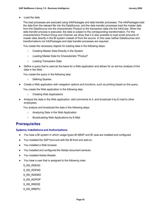 ● Load the data.
The load processes are executed using InfoPackages and data transfer processes. The InfoPackages load
the data from the relevant file into the DataSource, and the data transfer processes load the master data
from the DataSource into the characteristic Product or the transaction data into the InfoCube. When the
data transfer process is executed, the data is subject to the corresponding transformation. For the
characteristics Product Group and Channel, we show that it is also possible to load small amounts of
master data directly in the BI system instead of from the source. In this case neither DataSources and
transformations nor InfoPackages and data transfer processes are required.
You create the necessary objects for loading data in the following steps:
○ Creating Master Data Directly in the System
○ Loading Master Data for Characteristic "Product"
○ Loading Transaction Data
● Define a query that is used as the basis for a Web application and allows for an ad-hoc analysis of the
data in the Web.
You create the query in the following step:
○ Defining Queries
● Create a Web application with navigation options and functions, such as printing based on the query.
You create the Web application in the following step:
○ Creating Web Applications
● Analyze the data in the Web application, add comments to it, and broadcast it by E-mail to other
employees.
You analyze and broadcast the data in the following steps:
○ Analyzing Data in the Web Application
○ Broadcasting Web Applications by E-Mail
Prerequisites
Systems, Installations and Authorizations
● You have a BI system in which usage types BI ABAP and BI Java are installed and configured.
● You installed the SAP front end with the BI front end add-on.
● You installed a Web browser.
● You installed and configured the Adobe document services.
● You installed Adobe Reader.
● You have a user that is assigned to the following roles:
S_RS_RDEAD
S_RS_ROPAD
S_RS_RDEMO
S_RS_ROPOP
S_RS_RREDE
S_RS_RREPU
SAP NetWeaver Library 7.0 - Business Intelligence January 2009
Page 43
 