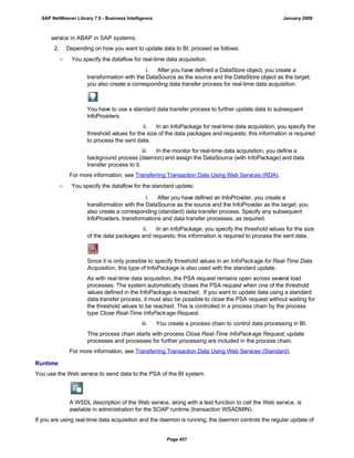 service in ABAP in SAP systems.
2. Depending on how you want to update data to BI, proceed as follows:
○ You specify the dataflow for real-time data acquisition.
i. After you have defined a DataStore object, you create a
transformation with the DataSource as the source and the DataStore object as the target;
you also create a corresponding data transfer process for real-time data acquisition.
You have to use a standard data transfer process to further update data to subsequent
InfoProviders.
ii. In an InfoPackage for real-time data acquisition, you specify the
threshold values for the size of the data packages and requests; this information is required
to process the sent data.
iii. In the monitor for real-time data acquisition, you define a
background process (daemon) and assign the DataSource (with InfoPackage) and data
transfer process to it.
For more information, see Transferring Transaction Data Using Web Services (RDA).
○ You specify the dataflow for the standard update:
. . .
i. After you have defined an InfoProvider, you create a
transformation with the DataSource as the source and the InfoProvider as the target; you
also create a corresponding (standard) data transfer process. Specify any subsequent
InfoProviders, transformations and data transfer processes, as required.
ii. In an InfoPackage, you specify the threshold values for the size
of the data packages and requests; this information is required to process the sent data.
Since it is only possible to specify threshold values in an InfoPackage for Real-Time Data
Acquisition, this type of InfoPackage is also used with the standard update.
As with real-time data acquisition, the PSA request remains open across several load
processes. The system automatically closes the PSA request when one of the threshold
values defined in the InfoPackage is reached. If you want to update data using a standard
data transfer process, it must also be possible to close the PSA request without waiting for
the threshold values to be reached. This is controlled in a process chain by the process
type Close Real-Time InfoPackage Request.
iii. You create a process chain to control data processing in BI.
This process chain starts with process Close Real-Time InfoPackage Request; update
processes and processes for further processing are included in the process chain.
For more information, see Transferring Transaction Data Using Web Services (Standard).
Runtime
You use the Web service to send data to the PSA of the BI system.
A WSDL description of the Web service, along with a test function to call the Web service, is
available in administration for the SOAP runtime (transaction WSADMIN).
If you are using real-time data acquisition and the daemon is running, the daemon controls the regular update of
SAP NetWeaver Library 7.0 - Business Intelligence January 2009
Page 457
 