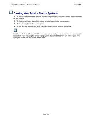 Creating Web Service Source Systems. . .
1. In the source system tree in the Data Warehousing Workbench, choose Create in the context menu
for Web Service.
2. In the Logical System Name field, enter a technical name for the source system.
3. Enter a description for the source system.
4. In the Type and Release field, enter the type of source from a semantic perspective.
If SAP ships BI Content for a non-SAP source system, a source type and source release are assigned to
this content. If you are using the corresponding system, the correct BI Content can only be found if you
specify the source type and source release here.
SAP NetWeaver Library 7.0 - Business Intelligence January 2009
Page 459
 