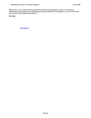 Before you can use a Web service to transfer data into BI for the DataSource, create a corresponding
InfoPackage (push package). If an InfoPackage is already available for the DataSource, you can test the Web
service push in Web service administration.
See also:
Web Services
SAP NetWeaver Library 7.0 - Business Intelligence January 2009
Page 461
 