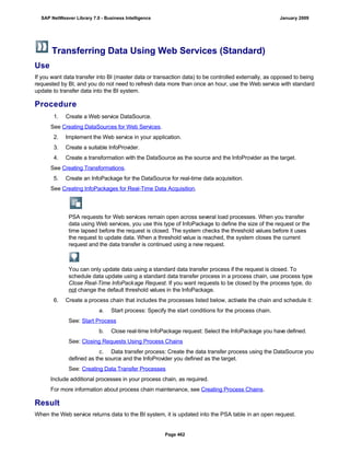 Transferring Data Using Web Services (Standard)
Use
If you want data transfer into BI (master data or transaction data) to be controlled externally, as opposed to being
requested by BI, and you do not need to refresh data more than once an hour, use the Web service with standard
update to transfer data into the BI system.
Procedure
. . .
1. Create a Web service DataSource.
See Creating DataSources for Web Services.
2. Implement the Web service in your application.
3. Create a suitable InfoProvider.
4. Create a transformation with the DataSource as the source and the InfoProvider as the target.
See Creating Transformations.
5. Create an InfoPackage for the DataSource for real-time data acquisition.
See Creating InfoPackages for Real-Time Data Acquisition.
PSA requests for Web services remain open across several load processes. When you transfer
data using Web services, you use this type of InfoPackage to define the size of the request or the
time lapsed before the request is closed. The system checks the threshold values before it uses
the request to update data. When a threshold value is reached, the system closes the current
request and the data transfer is continued using a new request.
You can only update data using a standard data transfer process if the request is closed. To
schedule data update using a standard data transfer process in a process chain, use process type
Close Real-Time InfoPackage Request. If you want requests to be closed by the process type, do
not change the default threshold values in the InfoPackage.
6. Create a process chain that includes the processes listed below, activate the chain and schedule it:
a. Start process: Specify the start conditions for the process chain.
See: Start Process
b. Close real-time InfoPackage request: Select the InfoPackage you have defined.
See: Closing Requests Using Process Chains
c. Data transfer process: Create the data transfer process using the DataSource you
defined as the source and the InfoProvider you defined as the target.
See: Creating Data Transfer Processes
Include additional processes in your process chain, as required.
For more information about process chain maintenance, see Creating Process Chains.
Result
When the Web service returns data to the BI system, it is updated into the PSA table in an open request.
SAP NetWeaver Library 7.0 - Business Intelligence January 2009
Page 462
 