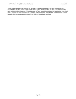 The scheduled process chain waits for the start event. The start event triggers the event to close the PSA
request. When the Web service sends data to BI, the system checks whether the start event that closes the
open request has been triggered. If this is the case, the open request is closed and the data transfer is continued
using a new request. The closed request is updated to the InfoProvider using the data transfer process. Data is
available for further update and processing or for reporting and analysis purposes.
SAP NetWeaver Library 7.0 - Business Intelligence January 2009
Page 463
 