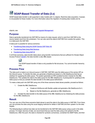SOAP-Based Transfer of Data (3.x)
SOAP-based data transfer is still supported in data models with 3.x objects. Real-time data acquisition, however,
is not possible for these models. For more information about the migration of existing data models and its
objects, see Release and Upgrade Management.
Purpose
Data is generally transferred into SAP BW by means of a data request, which is sent from SAP BW to the
source system (pull from the scheduler). You can also send the data to SAP BW from outside the system. This
is a data push into SAP BW.
A data push is possible for various scenarios:
● Transferring Data Using the SOAP Service SAP Web AS
● Transferring Data Using Web Services
● Transferring Data Using SAP XI
In all three scenarios, data transfer takes place using transfer mechanisms that are sufficient for Simple Object
Access Protocol (SOAP); the data transfer is also XML-based.
The SOAP-based transfer of data is only possible for flat structures. You cannot transfer hierarchy
data.
Process Flow
The data push is made to an inbound queue in SAP BW. SAP BW uses the delta queue of the service API as
the inbound queue. To transfer the data, you generate a DataSource based on a file DataSource that has an
interface for supplying the delta queue. The system generates an RFC-enabled function module for this XML
DataSource. This updates the data to the delta queue for the XML DataSource. A prerequisite for updating to the
delta queue is that you activate the data transfer to the delta queue beforehand.
To make a data push into SAP BW using one of the three scenarios listed above possible, proceed as follows:
. . .
1. Create the XML DataSource.
a. Create an InfoSource with flexible update and generate a file DataSource for it.
b. Based on the file DataSource, generate an XML DataSource.
2. Activate the data transfer to the delta queue of the XML DataSource by initializing the delta process
for the XML DataSource.
Result
You can use one of the three scenarios listed above to send the data to the delta queue in SAP BW. From there,
you can process the data using the usual staging methods for deltas in SAP BW and then update it to the data
targets.
The following figure outlines how data can be transferred to the SAP BW delta queue using a push in the delta
process. For larger volumes of data, we recommend that you load the data using a full upload to the file
DataSource. After the push, the data is checked for syntactic correctness, converted into ABAP fields, and then
SAP NetWeaver Library 7.0 - Business Intelligence January 2009
Page 465
 