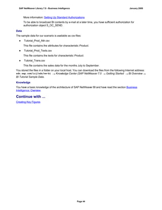 More information: Setting Up Standard Authorizations
To be able to broadcast BI contents by e-mail at a later time, you have sufficient authorization for
authorization object S_OC_SEND.
Data
The sample data for our scenario is available as csv files:
● Tutorial_Prod_Attr.csv
This file contains the attributes for characteristic Product.
● Tutorial_Prod_Texts.csv
This file contains the texts for characteristic Product.
● Tutorial_Trans.csv
This file contains the sales data for the months July to September.
You stored the files in a folder on your local host. You can download the files from the following Internet address:
sdn.sap.com/irj/sdn/nw-bi  Knowledge Center (SAP NetWeaver 7.0  Getting Started  BI Overview 
BI Tutorial Sample Data.
Knowledge
You have a basic knowledge of the architecture of SAP NetWeaver BI and have read the section Business
Intelligence: Overview.
Continue with ...
Creating Key Figures
SAP NetWeaver Library 7.0 - Business Intelligence January 2009
Page 44
 