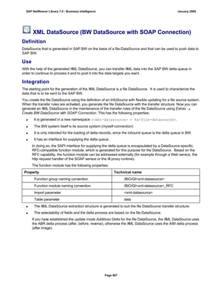 XML DataSource (BW DataSource with SOAP Connection)
Definition
DataSource that is generated in SAP BW on the basis of a file-DataSource and that can be used to push data to
SAP BW.
Use
With the help of the generated XML DataSource, you can transfer XML data into the SAP BW delta queue in
order to continue to process it and to post it into the data targets you want.
Integration
The starting point for the generation of the XML DataSource is a file DataSource. It is used to characterize the
data that is to be sent to the SAP BW.
You create the file DataSource using the definition of an InfoSource with flexible updating for a file source system.
When the transfer rules are activated, you generate the file DataSource with the transfer structure. Now you can
generate an XML DataSource in the maintenance of the transfer rules of the file DataSource using Extras 
Create BW DataSource with SOAP Connection. This has the following properties:
 It is generated in a new namespace (<xml-datasource> = 6a<file-datasource>.
 The BW system itself is its source system (myself-connection)
 It is only intended for the loading of delta records, since the inbound queue is the delta queue in BW.
 It has an interface for supplying the delta queue.
In doing so, the SAPI interface for supplying the delta queue is encapsulated by a DataSource-specific,
RFC-compatible function module, which is generated for this purpose for the DataSource. Based on the
RFC capability, the function module can be addressed externally (for example through a Web service, the
http request handler of the SOAP service or the XI proxy runtime).
The function module has the following properties:
Property Technical name
Function group naming convention /BIO/QI<xml-datasource>
Function module naming convention /BIO/QI<xml-datasource>_RFC
Import parameter <xml-datasource>
Table parameter data
 The XML DataSource extraction structure is generated to suit the file DataSource transfer structure.
 The selectability of fields and the delta process are based on the file DataSource.
If you have established the update mode Additives Delta for the file DataSource, the XML DataSource uses
the ABR delta process (after, before, reverse), otherwise the XML DataSource uses the AIM delta process
(after image).
SAP NetWeaver Library 7.0 - Business Intelligence January 2009
Page 467
 