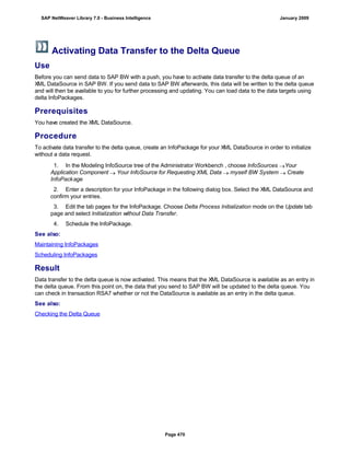 Activating Data Transfer to the Delta Queue
Use
Before you can send data to SAP BW with a push, you have to activate data transfer to the delta queue of an
XML DataSource in SAP BW. If you send data to SAP BW afterwards, this data will be written to the delta queue
and will then be available to you for further processing and updating. You can load data to the data targets using
delta InfoPackages.
Prerequisites
You have created the XML DataSource.
Procedure
To activate data transfer to the delta queue, create an InfoPackage for your XML DataSource in order to initialize
without a data request.
. . .
1. In the Modeling InfoSource tree of the Administrator Workbench , choose InfoSources Your
Application Component  Your InfoSource for Requesting XML Data  myself BW System  Create
InfoPackage
2. Enter a description for your InfoPackage in the following dialog box. Select the XML DataSource and
confirm your entries.
3. Edit the tab pages for the InfoPackage. Choose Delta Process Initialization mode on the Update tab
page and select Initialization without Data Transfer.
4. Schedule the InfoPackage.
See also:
Maintaining InfoPackages
Scheduling InfoPackages
Result
Data transfer to the delta queue is now activated. This means that the XML DataSource is available as an entry in
the delta queue. From this point on, the data that you send to SAP BW will be updated to the delta queue. You
can check in transaction RSA7 whether or not the DataSource is available as an entry in the delta queue.
See also:
Checking the Delta Queue
SAP NetWeaver Library 7.0 - Business Intelligence January 2009
Page 470
 