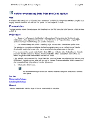 Further Processing Data from the Delta Queue
Use
If the data in the delta queue for a DataSource is available in SAP BW, you can process it further using the usual
staging methods for deltas and then you can update it to data targets in SAP BW.
Prerequisites
You have sent the data to the delta queue of a DataSource in SAP BW using the SOAP service, a Web services
or SAP XI.
Procedure
. . .
1. Create an InfoPackage in the Modeling InfoSource tree of the Administrator Workbench under
InfoSources  Your Application Component  Your InfoSource for Requesting Data myself BW
System, or change the InfoPackage you used for initialization.
2. Edit the InfoPackage and, on the Update tag page, choose Delta Update as the update mode.
The selection of the update mode for the file DataSource (which you ran on the DataSource/Transfer
Structure tab page in the transfer rules maintenance) affects the delta process for the data.
If you have chosen the update mode Additive Delta (ODS and InfoCube) at the file DataSource, the delta
process is the ABR process for the data. This means that the delta is created from after, before, and
reverse images that have to be delivered from the data source.
If you selected the update modi Full Upload (ODS and InfoCube) or NewStatus for Changed Records (only
ODS object), the delta process is the AIM process for the data. This means that the delta is created from
after images that have to be delivered from the data source.
3. Schedule the data request.
We recommend that you do not load the data more frequently than once an hour from the
delta queue.
See also:
Maintaining InfoPackages
Scheduling InfoPackages
Result
The data is available in the data target for further consolidation or evaluation.
SAP NetWeaver Library 7.0 - Business Intelligence January 2009
Page 471
 