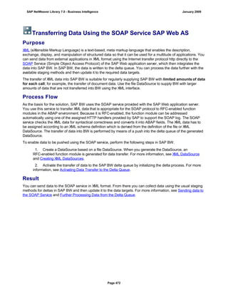 Transferring Data Using the SOAP Service SAP Web AS
Purpose
XML (eXtensible Markup Language) is a text-based, meta markup language that enables the description,
exchange, display, and manipulation of structured data so that it can be used for a multitude of applications. You
can send data from external applications in XML format using the Internet transfer protocol http directly to the
SOAP Service (Simple Object Access Protocol) of the SAP Web application server, which then integrates the
data into SAP BW. In SAP BW, the data is written to the delta queue. You can process the data further with the
available staging methods and then update it to the required data targets.
The transfer of XML data into SAP BW is suitable for regularly supplying SAP BW with limited amounts of data
for each call; for example, the transfer of document data. Use the file DataSource to supply BW with larger
amounts of data that are not transferred into BW using the XML interface.
Process Flow
As the basis for the solution, SAP BW uses the SOAP service provided with the SAP Web application server.
You use this service to transfer XML data that is appropriate for the SOAP protocol to RFC-enabled function
modules in the ABAP environment. Because it is RFC-enabled, the function module can be addressed
automatically using one of the assigned HTTP handlers provided by SAP to support the SOAP log. The SOAP
service checks the XML data for syntactical correctness and converts it into ABAP fields. The XML data has to
be assigned according to an XML schema definition which is derived from the definition of the file or XML
DataSource. The transfer of data into BW is performed by means of a push into the delta queue of the generated
DataSource.
To enable data to be pushed using the SOAP service, perform the following steps in SAP BW.
. . .
1. Create a DataSource based on a file DataSource. When you generate the DataSource, an
RFC-enabled function module is generated for data transfer. For more information, see XML DataSource
and Creating XML DataSources.
2. Activate the transfer of data to the SAP BW delta queue by initializing the delta process. For more
information, see Activating Data Transfer to the Delta Queue.
Result
You can send data to the SOAP service in XML format. From there you can collect data using the usual staging
methods for deltas in SAP BW and then update it to the data targets. For more information, see Sending data to
the SOAP Service and Further Processing Data from the Delta Queue.
SAP NetWeaver Library 7.0 - Business Intelligence January 2009
Page 472
 