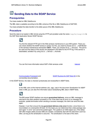 Sending Data to the SOAP Service
Prerequisites
You have created an XML DataSource.
The XML data is available according to the XML schema of the file or XML DataSource of SAP BW.
You have activated the data transfer to the delta queue of the XML DataSource.
Procedure
. . .
Send the data to be loaded in XML format using the HTTP port provided under the name /sap/bc/soap/rfc to
the SAP Web Application Server SOAP Service.
You find the relevant HTTP port in the Web services maintenance in your BW system. There you
can check whether the SOAP service is active. For this, you need to choose Go to  ICM Monitor
in the services maintenance (transaction SICF). There, you choose Go to  Services. The port to
be used and the status of the service are displayed in the table for the HTTP log. If the service is
deactivated, activate it by using Go to  Service  Activate.
You can find more information about SAP’s Web services under Internet
Communication Framework and SOAP Runtime for SAP Web AS in the
connectivity documentation.
In the SOAP Service, the data is checked syntactically and reclassified in ABAP fields.
In the XML rubric at the Internet address ifr.sap.com in the document Serialization for ABAP
Data in XML you can also find information about reclassifying XML data in ABAP fields.
The BW server SOAP interface can ensure guaranteed delivery, since an XML message is
returned to the client whether successful or not. If the client has an error or no message (for
example, update termination when sending a success message), the client can send the data
again.
However, it can then ensure the no guaranteed delivery only once function, since there is no
reconciliation on a transaction-ID level. On this basis you can determine that a data package was
sent again “in error” and cannot be posted again. The update to an ODS object can, if the deltas
with after-images (delta process AIM) are created, consistently deal with the data that is sent too
often, as long as the serialization is secured. The serialization is the task of the client.
SAP NetWeaver Library 7.0 - Business Intelligence January 2009
Page 474
 