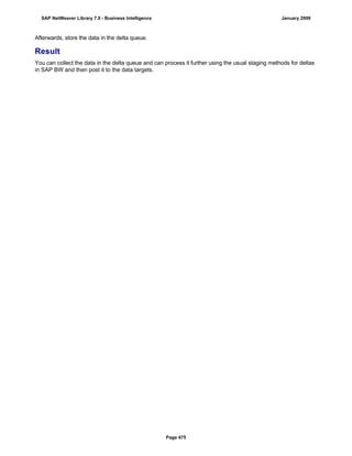 Afterwards, store the data in the delta queue.
Result
You can collect the data in the delta queue and can process it further using the usual staging methods for deltas
in SAP BW and then post it to the data targets.
SAP NetWeaver Library 7.0 - Business Intelligence January 2009
Page 475
 