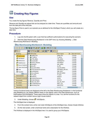 Creating Key Figures
Use
You create the key figures Revenue, Quantity and Price.
Revenue and Quantity are values that can be analyzed at a later time. These are quantities and amounts and
form the data part of the InfoCube.
The key figure Price is used in our scenario as an attribute for the InfoObject Product, which you will create at a
later time.
Procedure
. . .
1. Log onto the BI system with a user that has sufficient authorizations for executing the scenario.
2. Start the Data Warehousing Workbench in the SAP menu by choosing Modeling  Data
Warehousing Workbench: Modeling.
Various functional areas are displayed at the left in the Data Warehousing Workbench. In the functional
area Modeling you can display different views on the objects used in the Data Warehouse, such as
InfoProviders and InfoObjects. These views show the objects in a tree. You call the functions for the
relevant object from context menus (right mouse button).
3. Under Modeling, choose InfoObjects .
The InfoObject tree is displayed.
4. From the context menu at the root node InfoObjects of the InfoObject tree, choose Create InfoArea.
5. On the next screen, enter a technical name and a description for the InfoArea.
The InfoArea is displayed in the InfoObject tree. It is used to group your InfoObjects.
SAP NetWeaver Library 7.0 - Business Intelligence January 2009
Page 45
 